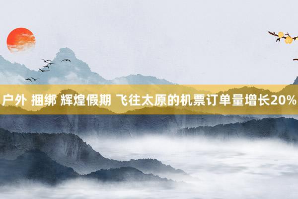 户外 捆绑 辉煌假期 飞往太原的机票订单量增长20%