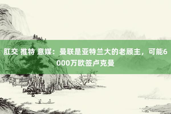 肛交 推特 意媒：曼联是亚特兰大的老顾主，可能6000万欧签卢克曼