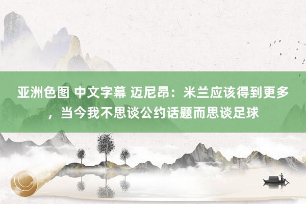 亚洲色图 中文字幕 迈尼昂：米兰应该得到更多，当今我不思谈公约话题而思谈足球