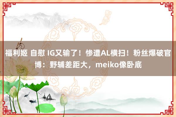 福利姬 自慰 IG又输了！惨遭AL横扫！粉丝爆破官博：野辅差距大，meiko像卧底