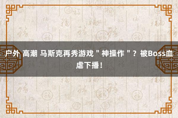 户外 高潮 马斯克再秀游戏＂神操作＂？被Boss血虐下播！