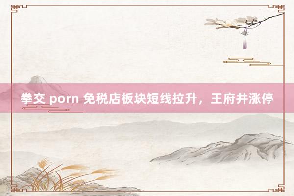 拳交 porn 免税店板块短线拉升，王府井涨停