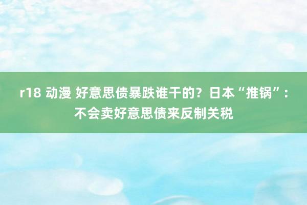 r18 动漫 好意思债暴跌谁干的？日本“推锅”：不会卖好意思债来反制关税