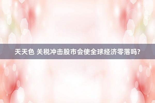 天天色 关税冲击股市会使全球经济零落吗?