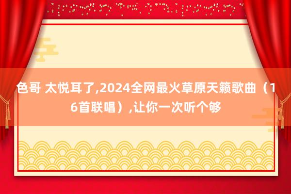 色哥 太悦耳了,2024全网最火草原天籁歌曲（16首联唱）,让你一次听个够