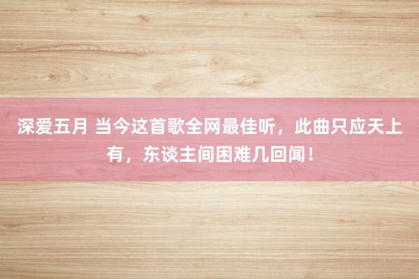 深爱五月 当今这首歌全网最佳听，此曲只应天上有，东谈主间困难几回闻！