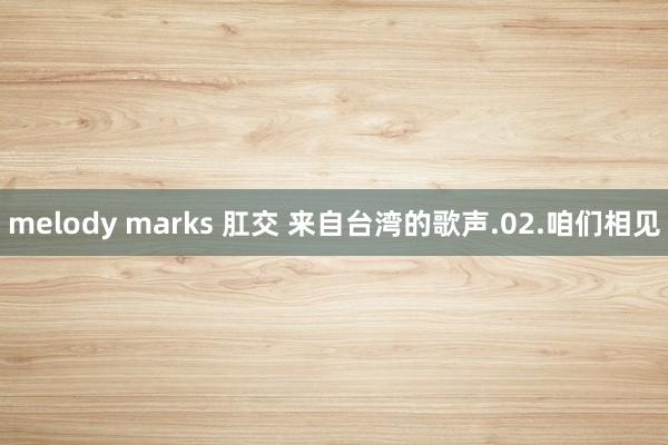 melody marks 肛交 来自台湾的歌声.02.咱们相见