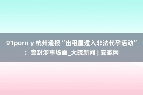 91porn y 杭州通报“出租屋遁入非法代孕活动”：查封涉事场面_大皖新闻 | 安徽网