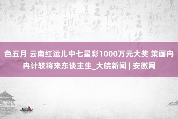 色五月 云南红运儿中七星彩1000万元大奖 策画冉冉计较将来东谈主生_大皖新闻 | 安徽网