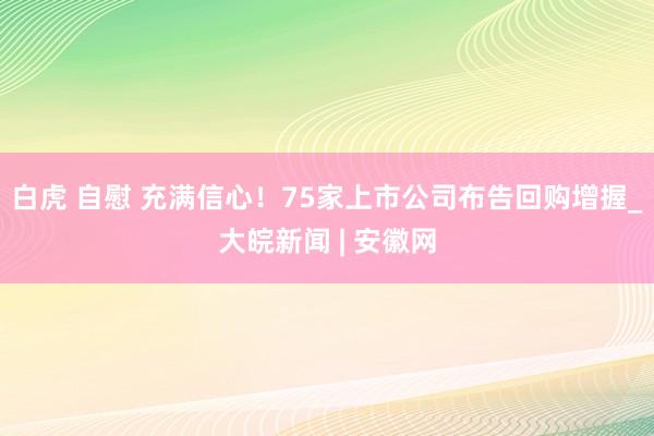 白虎 自慰 充满信心！75家上市公司布告回购增握_大皖新闻 | 安徽网