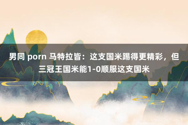 男同 porn 马特拉皆：这支国米踢得更精彩，但三冠王国米能1-0顺服这支国米