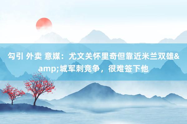 勾引 外卖 意媒：尤文关怀里奇但靠近米兰双雄&城军刺竞争，很难签下他
