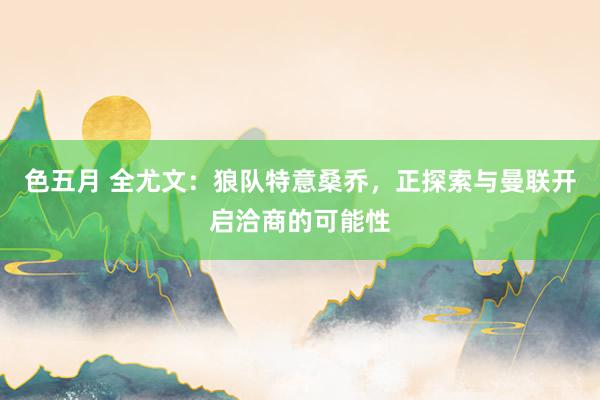 色五月 全尤文：狼队特意桑乔，正探索与曼联开启洽商的可能性
