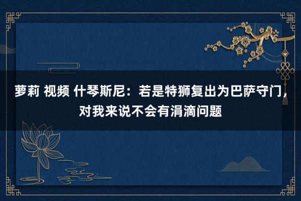 萝莉 视频 什琴斯尼：若是特狮复出为巴萨守门，对我来说不会有涓滴问题