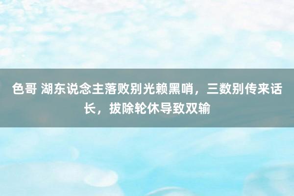 色哥 湖东说念主落败别光赖黑哨，三数别传来话长，拔除轮休导致双输