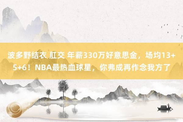 波多野结衣 肛交 年薪330万好意思金，场均13+5+6！NBA最热血球星，你弗成再作念我方了