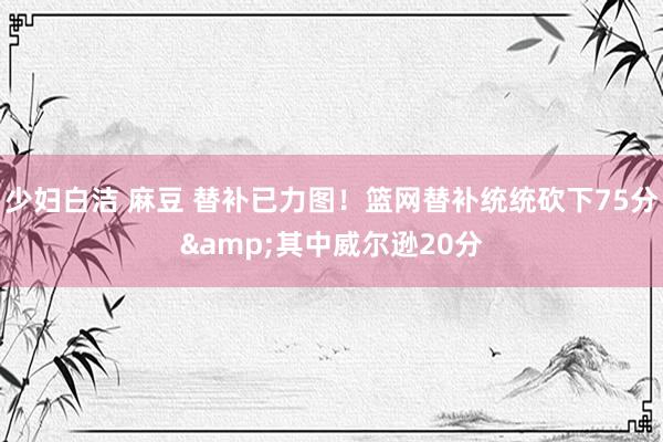 少妇白洁 麻豆 替补已力图！篮网替补统统砍下75分&其中威尔逊20分
