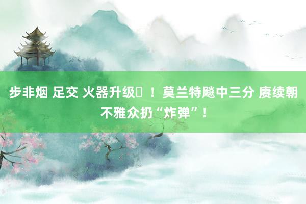 步非烟 足交 火器升级️！莫兰特飚中三分 赓续朝不雅众扔“炸弹”！