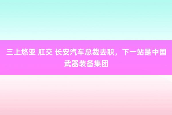 三上悠亚 肛交 长安汽车总裁去职，下一站是中国武器装备集团