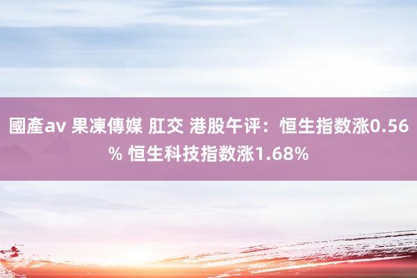 國產av 果凍傳媒 肛交 港股午评：恒生指数涨0.56% 恒生科技指数涨1.68%
