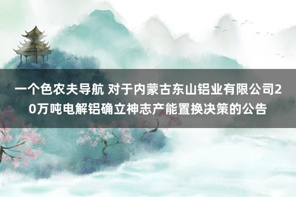 一个色农夫导航 对于内蒙古东山铝业有限公司20万吨电解铝确立神志产能置换决策的公告