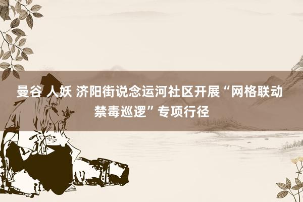 曼谷 人妖 济阳街说念运河社区开展“网格联动 禁毒巡逻”专项行径