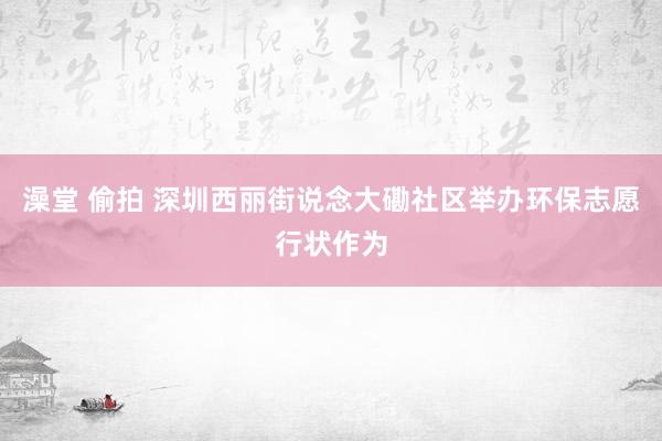 澡堂 偷拍 深圳西丽街说念大磡社区举办环保志愿行状作为