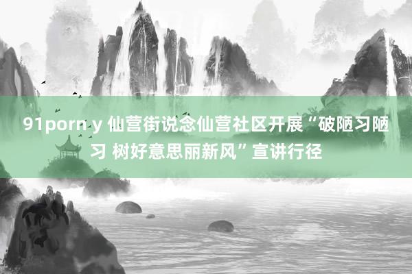 91porn y 仙营街说念仙营社区开展“破陋习陋习 树好意思丽新风”宣讲行径