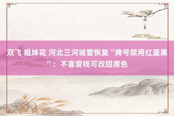 双飞 姐妹花 河北三河城管恢复“牌号禁用红蓝黑”：不喜爱钱可改回原色