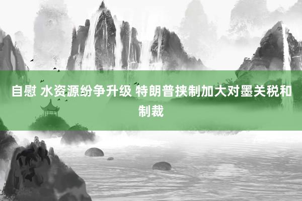 自慰 水资源纷争升级 特朗普挟制加大对墨关税和制裁