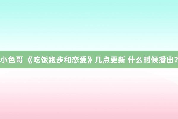 小色哥 《吃饭跑步和恋爱》几点更新 什么时候播出？