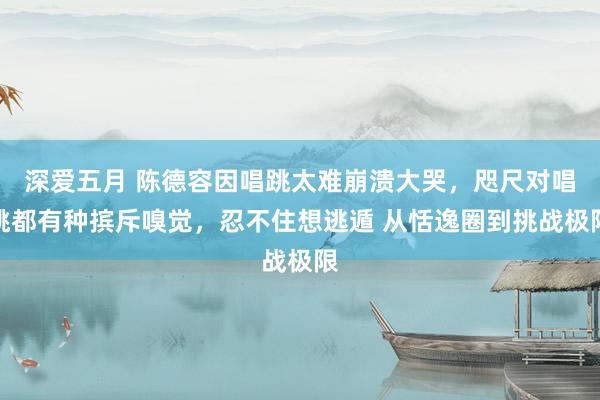 深爱五月 陈德容因唱跳太难崩溃大哭，咫尺对唱跳都有种摈斥嗅觉，忍不住想逃遁 从恬逸圈到挑战极限