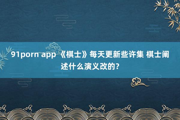 91porn app 《棋士》每天更新些许集 棋士阐述什么演义改的？