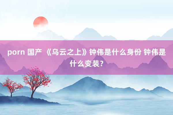 porn 国产 《乌云之上》钟伟是什么身份 钟伟是什么变装？