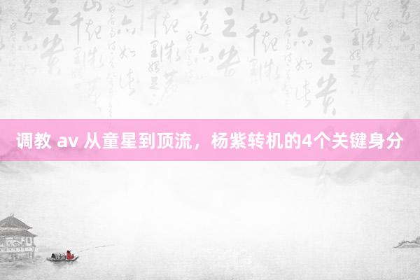 调教 av 从童星到顶流，杨紫转机的4个关键身分