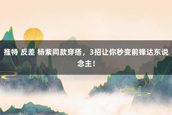 推特 反差 杨紫同款穿搭，3招让你秒变前锋达东说念主！