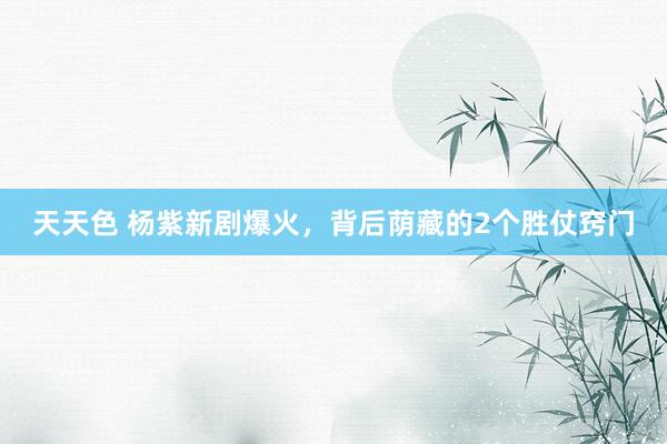 天天色 杨紫新剧爆火，背后荫藏的2个胜仗窍门