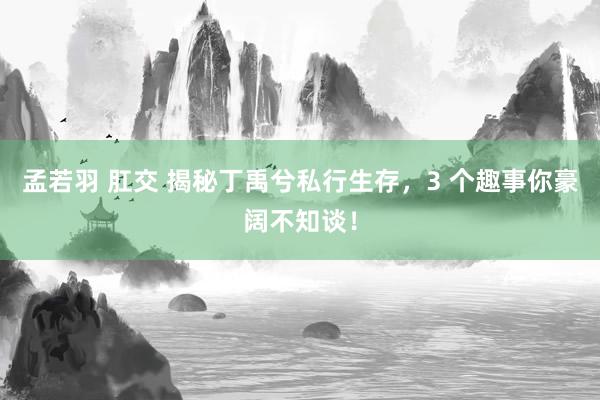 孟若羽 肛交 揭秘丁禹兮私行生存，3 个趣事你豪阔不知谈！