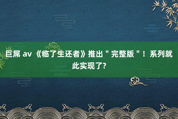 巨屌 av 《临了生还者》推出＂完整版＂！系列就此实现了?