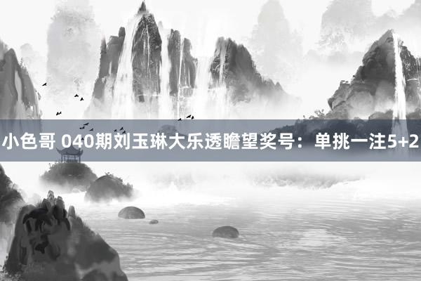 小色哥 040期刘玉琳大乐透瞻望奖号：单挑一注5+2
