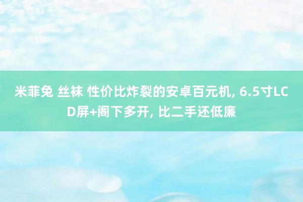 米菲兔 丝袜 性价比炸裂的安卓百元机, 6.5寸LCD屏+阁下多开, 比二手还低廉