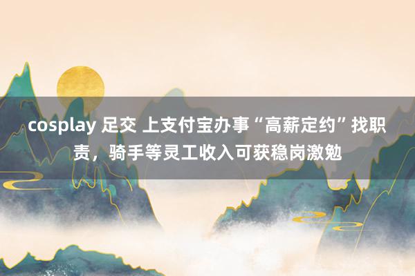 cosplay 足交 上支付宝办事“高薪定约”找职责，骑手等灵工收入可获稳岗激勉