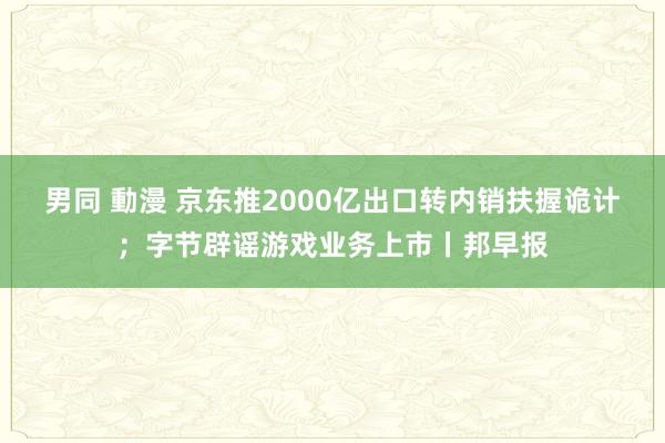 男同 動漫 京东推2000亿出口转内销扶握诡计；字节辟谣游戏业务上市丨邦早报