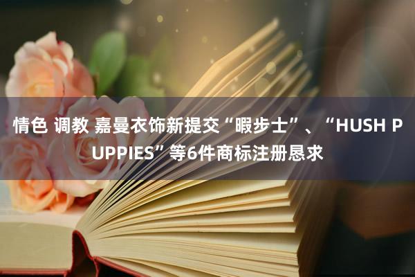 情色 调教 嘉曼衣饰新提交“暇步士”、“HUSH PUPPIES”等6件商标注册恳求