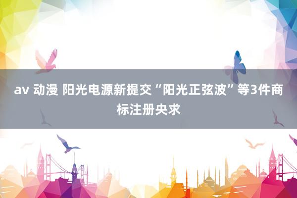 av 动漫 阳光电源新提交“阳光正弦波”等3件商标注册央求