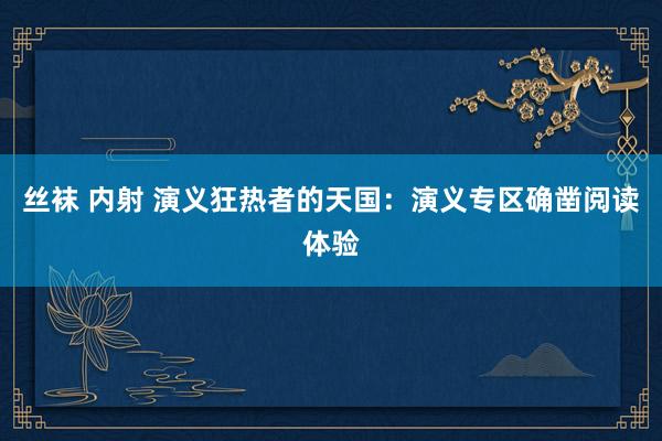 丝袜 内射 演义狂热者的天国：演义专区确凿阅读体验
