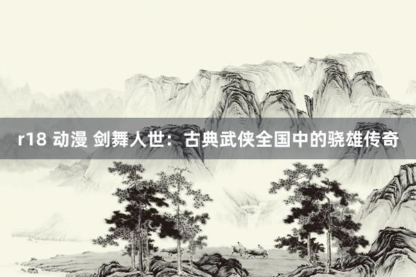r18 动漫 剑舞人世：古典武侠全国中的骁雄传奇