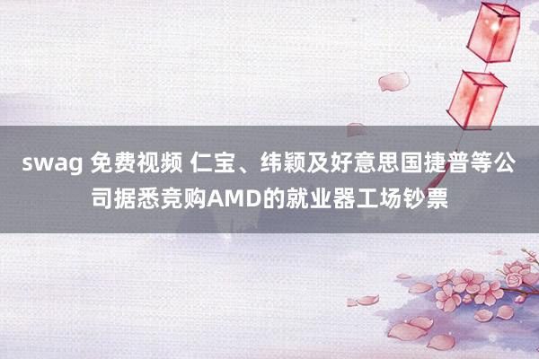 swag 免费视频 仁宝、纬颖及好意思国捷普等公司据悉竞购AMD的就业器工场钞票