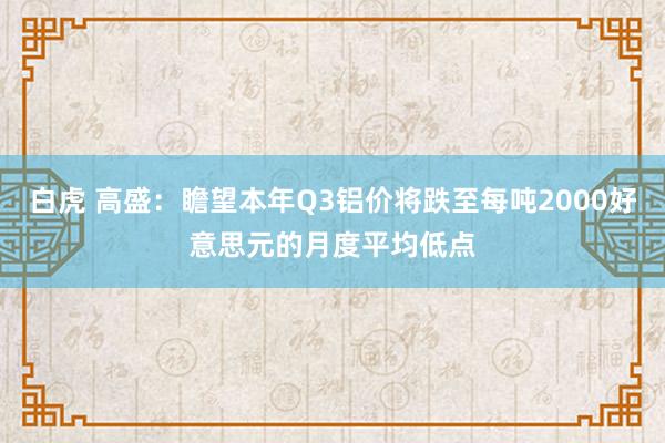 白虎 高盛：瞻望本年Q3铝价将跌至每吨2000好意思元的月度平均低点