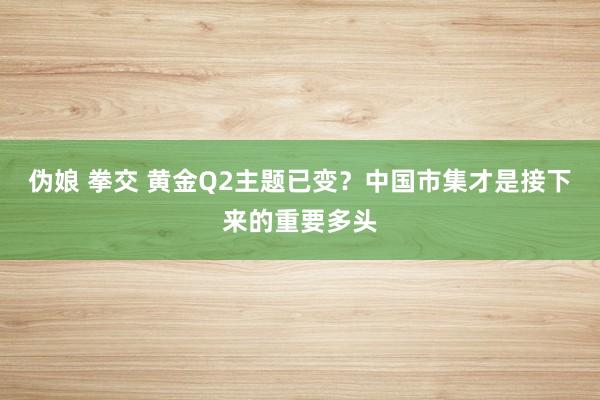 伪娘 拳交 黄金Q2主题已变？中国市集才是接下来的重要多头